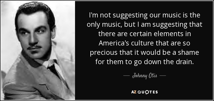 I'm not suggesting our music is the only music, but I am suggesting that there are certain elements in America's culture that are so precious that it would be a shame for them to go down the drain. - Johnny Otis
