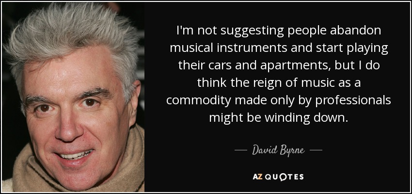I'm not suggesting people abandon musical instruments and start playing their cars and apartments, but I do think the reign of music as a commodity made only by professionals might be winding down. - David Byrne