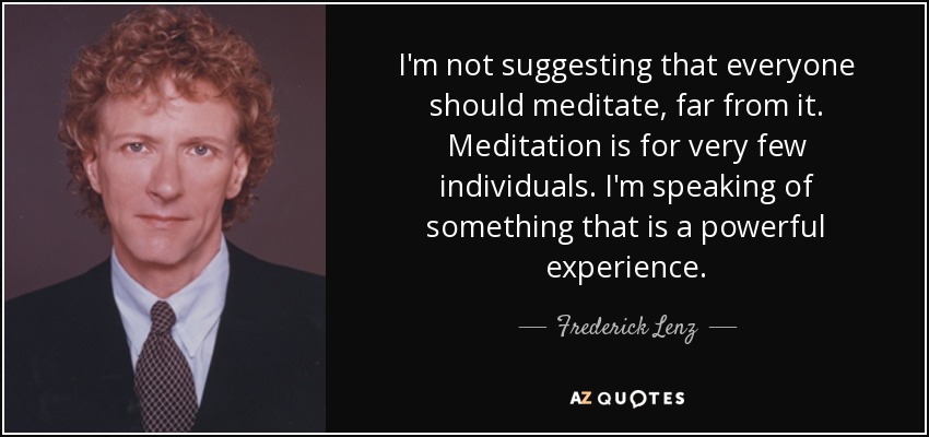 I'm not suggesting that everyone should meditate, far from it. Meditation is for very few individuals. I'm speaking of something that is a powerful experience. - Frederick Lenz