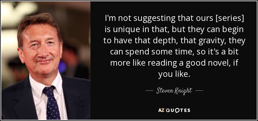 I'm not suggesting that ours [series] is unique in that, but they can begin to have that depth, that gravity, they can spend some time, so it's a bit more like reading a good novel, if you like. - Steven Knight