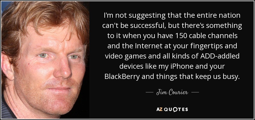 I'm not suggesting that the entire nation can't be successful, but there's something to it when you have 150 cable channels and the Internet at your fingertips and video games and all kinds of ADD-addled devices like my iPhone and your BlackBerry and things that keep us busy. - Jim Courier