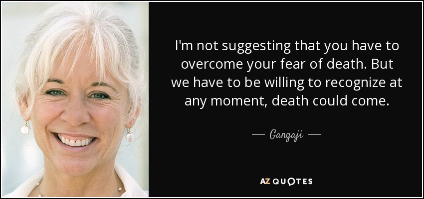 I'm not suggesting that you have to overcome your fear of death. But we have to be willing to recognize at any moment, death could come. - Gangaji