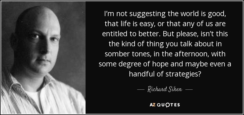 I’m not suggesting the world is good, that life is easy, or that any of us are entitled to better. But please, isn’t this the kind of thing you talk about in somber tones, in the afternoon, with some degree of hope and maybe even a handful of strategies? - Richard Siken