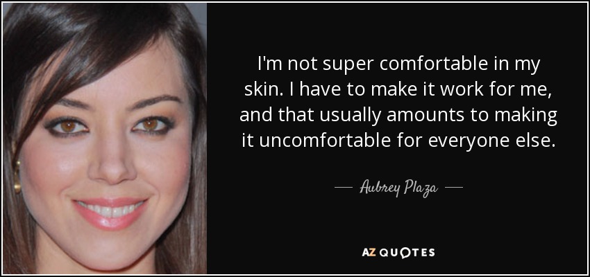 I'm not super comfortable in my skin. I have to make it work for me, and that usually amounts to making it uncomfortable for everyone else. - Aubrey Plaza