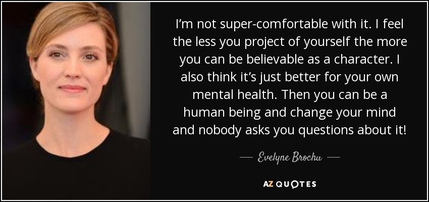 I’m not super-comfortable with it. I feel the less you project of yourself the more you can be believable as a character. I also think it’s just better for your own mental health. Then you can be a human being and change your mind and nobody asks you questions about it! - Evelyne Brochu