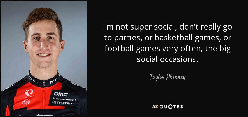 I'm not super social, don't really go to parties, or basketball games, or football games very often, the big social occasions. - Taylor Phinney