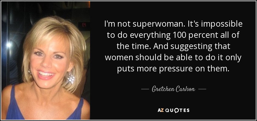 I'm not superwoman. It's impossible to do everything 100 percent all of the time. And suggesting that women should be able to do it only puts more pressure on them. - Gretchen Carlson