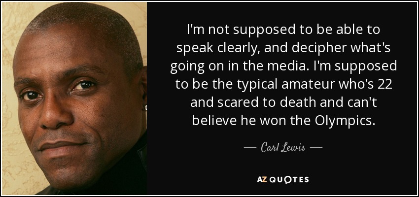 I'm not supposed to be able to speak clearly, and decipher what's going on in the media. I'm supposed to be the typical amateur who's 22 and scared to death and can't believe he won the Olympics. - Carl Lewis