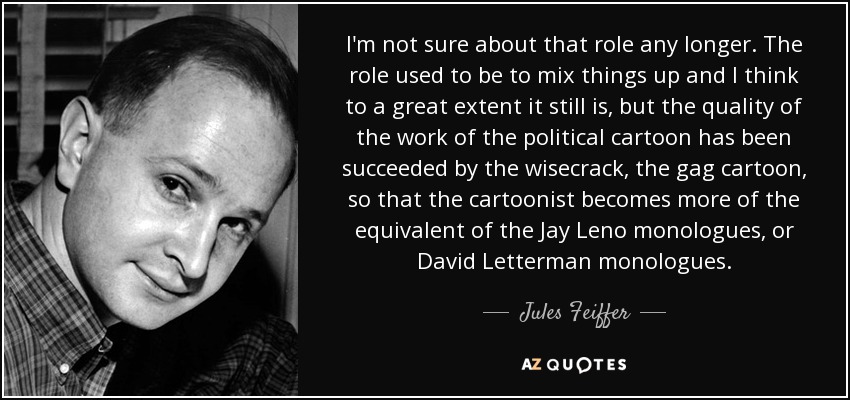 I'm not sure about that role any longer. The role used to be to mix things up and I think to a great extent it still is, but the quality of the work of the political cartoon has been succeeded by the wisecrack, the gag cartoon, so that the cartoonist becomes more of the equivalent of the Jay Leno monologues, or David Letterman monologues. - Jules Feiffer