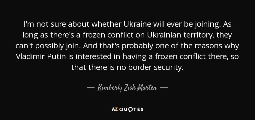 I'm not sure about whether Ukraine will ever be joining. As long as there's a frozen conflict on Ukrainian territory, they can't possibly join. And that's probably one of the reasons why Vladimir Putin is interested in having a frozen conflict there, so that there is no border security. - Kimberly Zisk Marten
