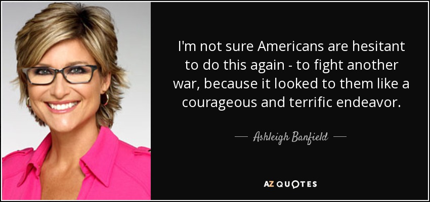 I'm not sure Americans are hesitant to do this again - to fight another war, because it looked to them like a courageous and terrific endeavor. - Ashleigh Banfield