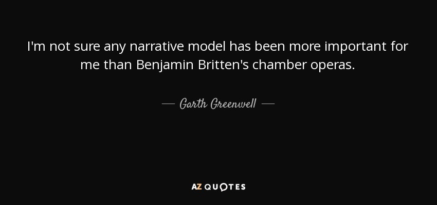 I'm not sure any narrative model has been more important for me than Benjamin Britten's chamber operas. - Garth Greenwell