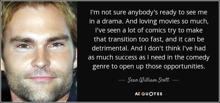 I'm not sure anybody's ready to see me in a drama. And loving movies so much, I've seen a lot of comics try to make that transition too fast, and it can be detrimental. And I don't think I've had as much success as I need in the comedy genre to open up those opportunities. - Sean William Scott