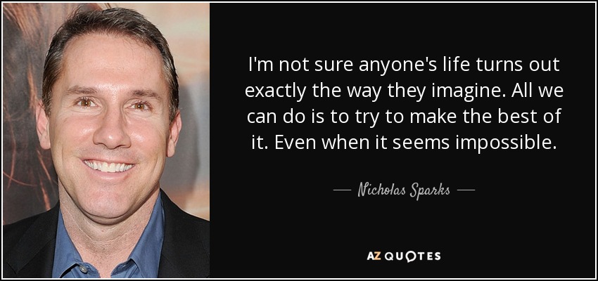 I'm not sure anyone's life turns out exactly the way they imagine. All we can do is to try to make the best of it. Even when it seems impossible. - Nicholas Sparks