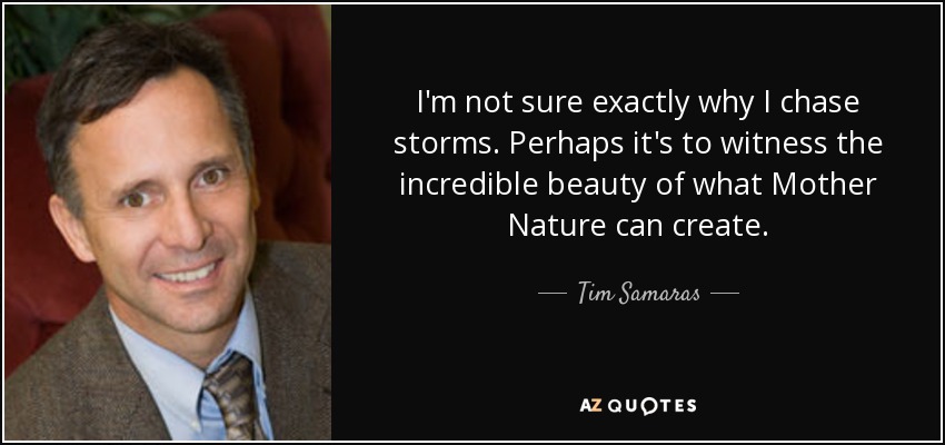 I'm not sure exactly why I chase storms. Perhaps it's to witness the incredible beauty of what Mother Nature can create. - Tim Samaras