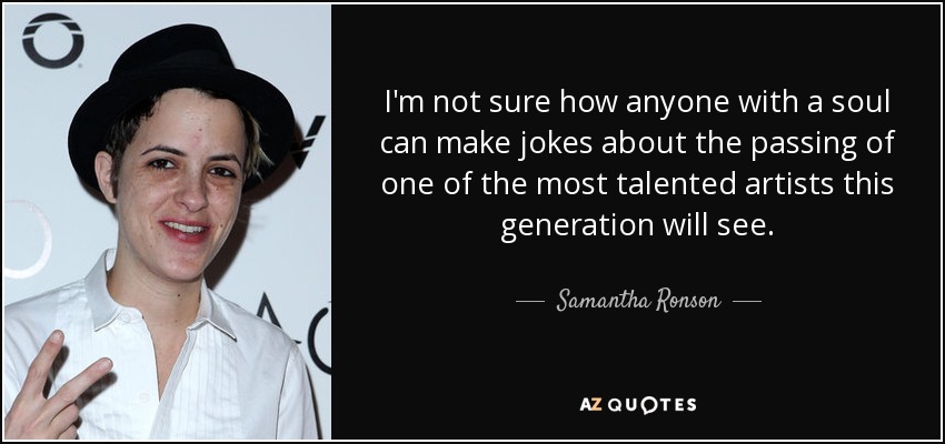 I'm not sure how anyone with a soul can make jokes about the passing of one of the most talented artists this generation will see. - Samantha Ronson