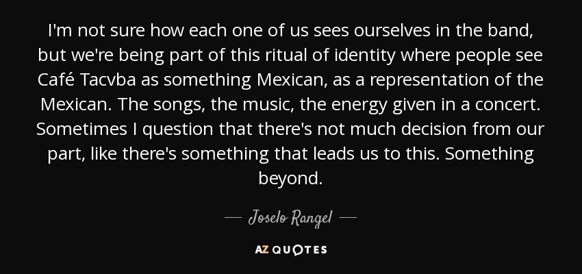 I'm not sure how each one of us sees ourselves in the band, but we're being part of this ritual of identity where people see Café Tacvba as something Mexican, as a representation of the Mexican. The songs, the music, the energy given in a concert. Sometimes I question that there's not much decision from our part, like there's something that leads us to this. Something beyond. - Joselo Rangel