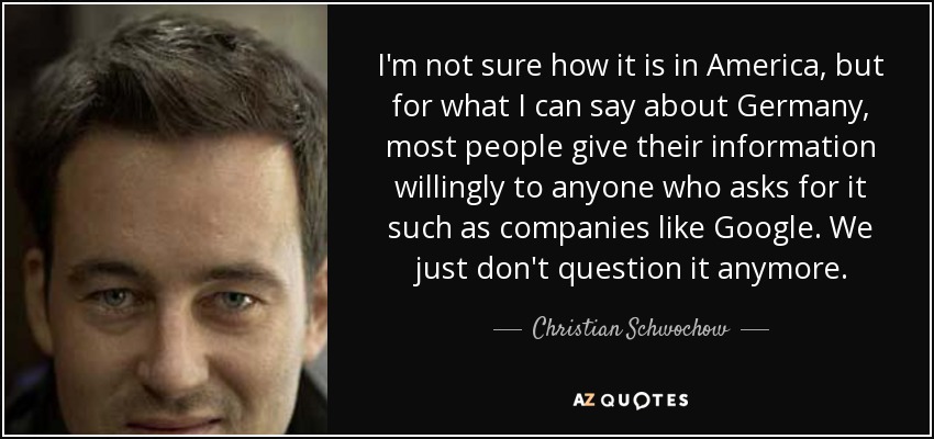 I'm not sure how it is in America, but for what I can say about Germany, most people give their information willingly to anyone who asks for it such as companies like Google. We just don't question it anymore. - Christian Schwochow