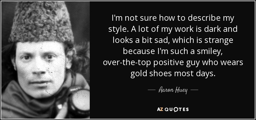 I'm not sure how to describe my style. A lot of my work is dark and looks a bit sad, which is strange because I'm such a smiley, over-the-top positive guy who wears gold shoes most days. - Aaron Huey