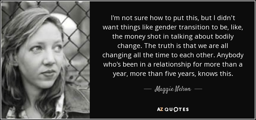 I'm not sure how to put this, but I didn't want things like gender transition to be, like, the money shot in talking about bodily change. The truth is that we are all changing all the time to each other. Anybody who's been in a relationship for more than a year, more than five years, knows this. - Maggie Nelson