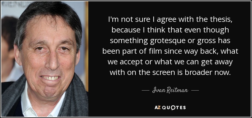 I'm not sure I agree with the thesis, because I think that even though something grotesque or gross has been part of film since way back, what we accept or what we can get away with on the screen is broader now. - Ivan Reitman