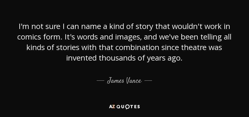 I'm not sure I can name a kind of story that wouldn't work in comics form. It's words and images, and we've been telling all kinds of stories with that combination since theatre was invented thousands of years ago. - James Vance