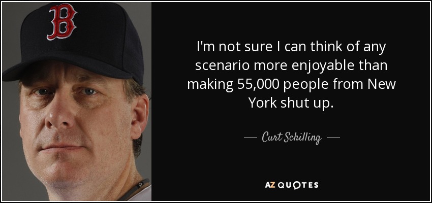 I'm not sure I can think of any scenario more enjoyable than making 55,000 people from New York shut up. - Curt Schilling