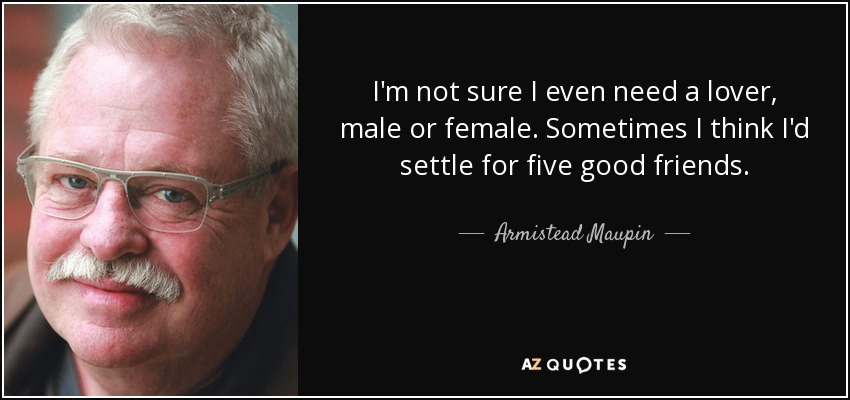 I'm not sure I even need a lover, male or female. Sometimes I think I'd settle for five good friends. - Armistead Maupin