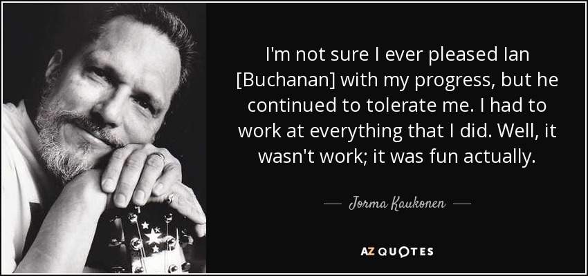 I'm not sure I ever pleased Ian [Buchanan] with my progress, but he continued to tolerate me. I had to work at everything that I did. Well, it wasn't work; it was fun actually. - Jorma Kaukonen