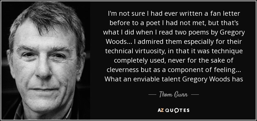 I'm not sure I had ever written a fan letter before to a poet I had not met, but that's what I did when I read two poems by Gregory Woods ... I admired them especially for their technical virtuosity, in that it was technique completely used, never for the sake of cleverness but as a component of feeling ... What an enviable talent Gregory Woods has - Thom Gunn