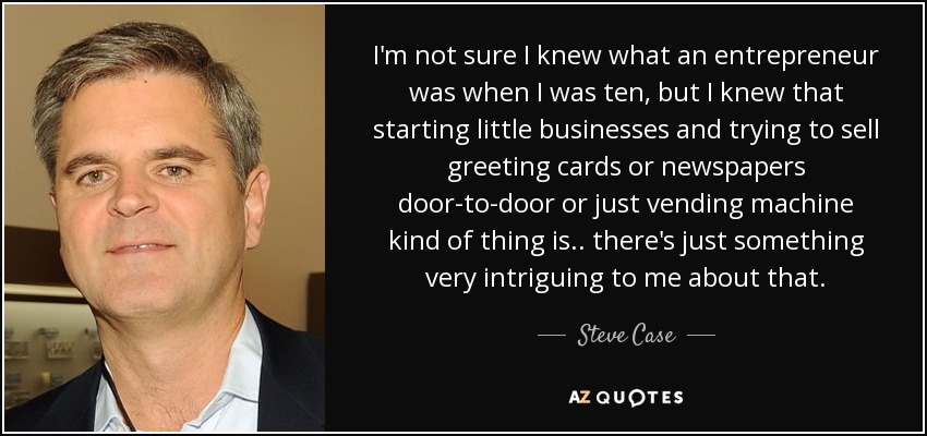 I'm not sure I knew what an entrepreneur was when I was ten, but I knew that starting little businesses and trying to sell greeting cards or newspapers door-to-door or just vending machine kind of thing is.. there's just something very intriguing to me about that. - Steve Case