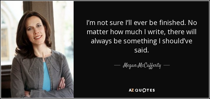 I’m not sure I’ll ever be finished. No matter how much I write, there will always be something I should’ve said. - Megan McCafferty