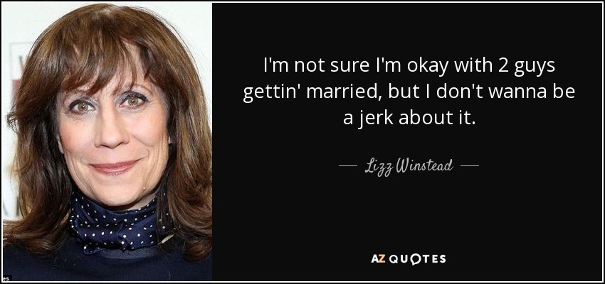 I'm not sure I'm okay with 2 guys gettin' married, but I don't wanna be a jerk about it. - Lizz Winstead
