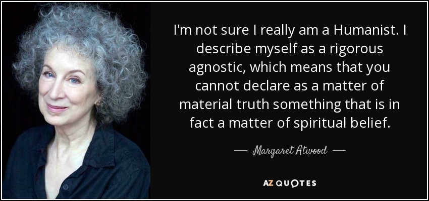 I'm not sure I really am a Humanist. I describe myself as a rigorous agnostic, which means that you cannot declare as a matter of material truth something that is in fact a matter of spiritual belief. - Margaret Atwood