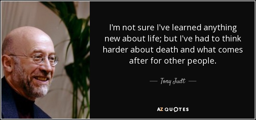 I'm not sure I've learned anything new about life; but I've had to think harder about death and what comes after for other people. - Tony Judt