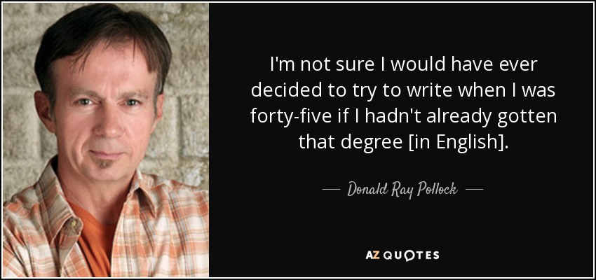 I'm not sure I would have ever decided to try to write when I was forty-five if I hadn't already gotten that degree [in English]. - Donald Ray Pollock