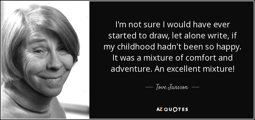 I'm not sure I would have ever started to draw, let alone write, if my childhood hadn't been so happy. It was a mixture of comfort and adventure. An excellent mixture! - Tove Jansson