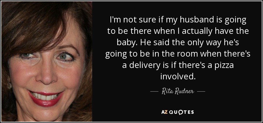 I'm not sure if my husband is going to be there when I actually have the baby. He said the only way he's going to be in the room when there's a delivery is if there's a pizza involved. - Rita Rudner