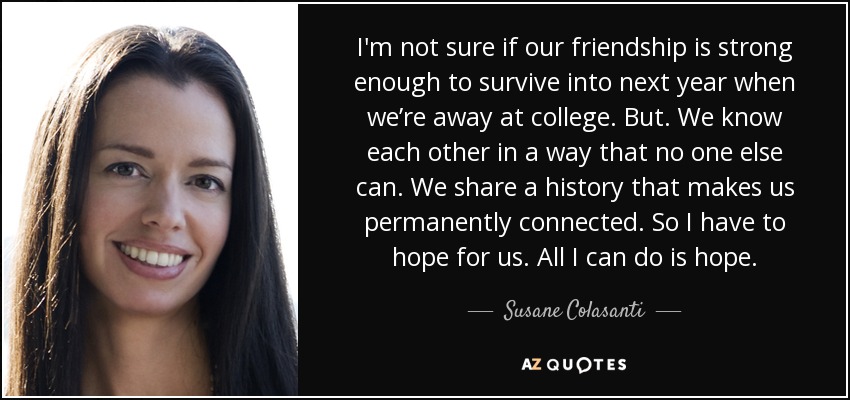 I'm not sure if our friendship is strong enough to survive into next year when we’re away at college. But. We know each other in a way that no one else can. We share a history that makes us permanently connected. So I have to hope for us. All I can do is hope. - Susane Colasanti