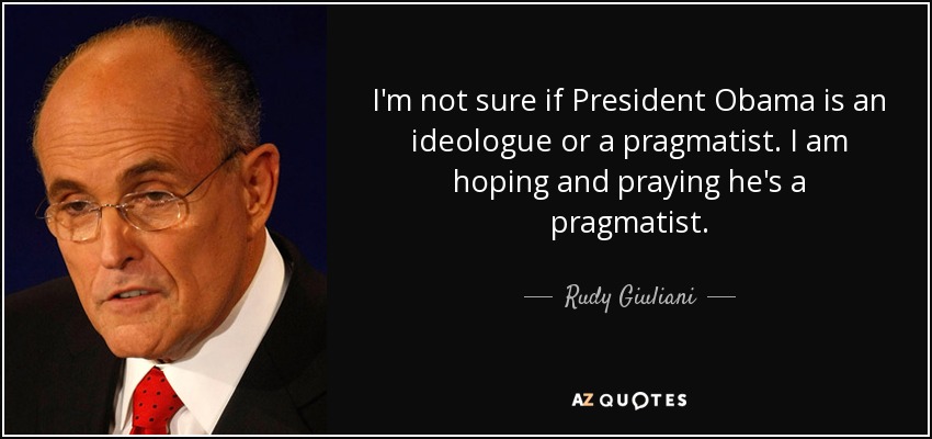 I'm not sure if President Obama is an ideologue or a pragmatist. I am hoping and praying he's a pragmatist. - Rudy Giuliani