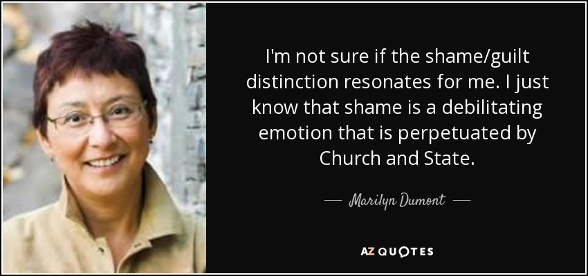 I'm not sure if the shame/guilt distinction resonates for me. I just know that shame is a debilitating emotion that is perpetuated by Church and State. - Marilyn Dumont