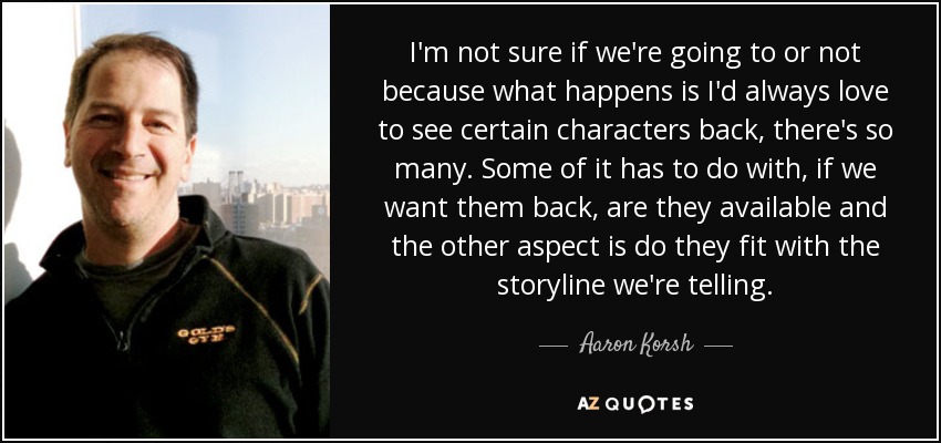 I'm not sure if we're going to or not because what happens is I'd always love to see certain characters back, there's so many. Some of it has to do with, if we want them back, are they available and the other aspect is do they fit with the storyline we're telling. - Aaron Korsh