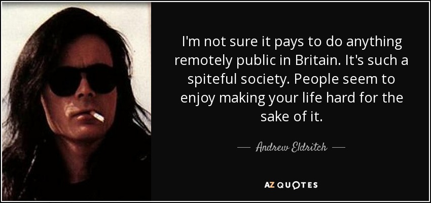 I'm not sure it pays to do anything remotely public in Britain. It's such a spiteful society. People seem to enjoy making your life hard for the sake of it. - Andrew Eldritch