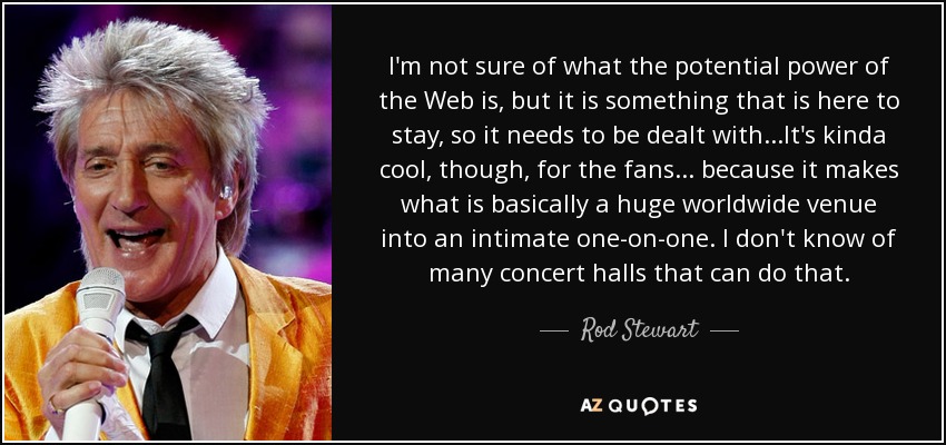 I'm not sure of what the potential power of the Web is, but it is something that is here to stay, so it needs to be dealt with...It's kinda cool, though, for the fans ... because it makes what is basically a huge worldwide venue into an intimate one-on-one. I don't know of many concert halls that can do that. - Rod Stewart