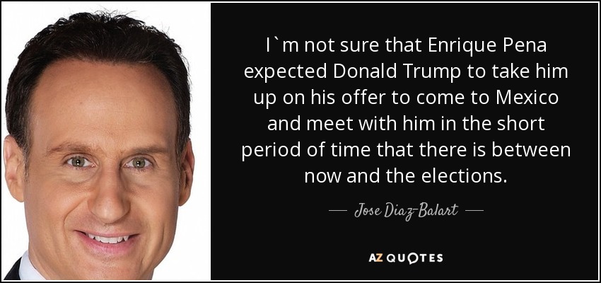I`m not sure that Enrique Pena expected Donald Trump to take him up on his offer to come to Mexico and meet with him in the short period of time that there is between now and the elections. - Jose Diaz-Balart