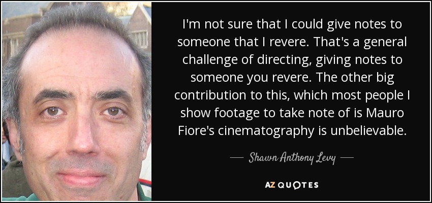 I'm not sure that I could give notes to someone that I revere. That's a general challenge of directing, giving notes to someone you revere. The other big contribution to this, which most people I show footage to take note of is Mauro Fiore's cinematography is unbelievable. - Shawn Anthony Levy