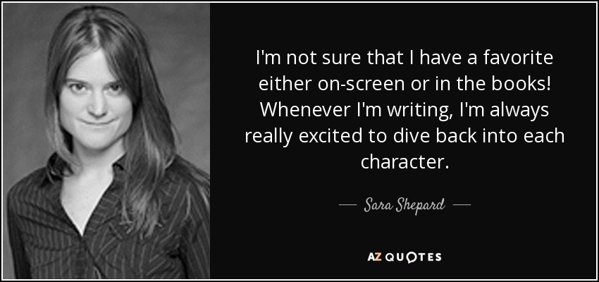 I'm not sure that I have a favorite either on-screen or in the books! Whenever I'm writing, I'm always really excited to dive back into each character. - Sara Shepard
