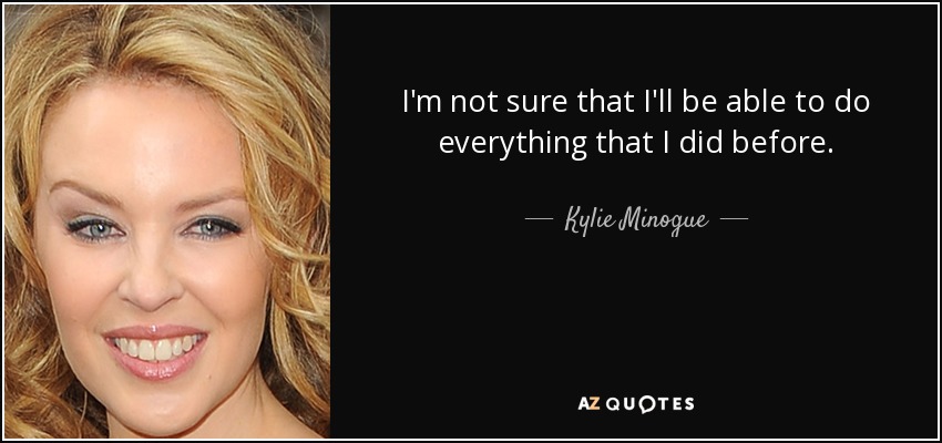 I'm not sure that I'll be able to do everything that I did before. - Kylie Minogue