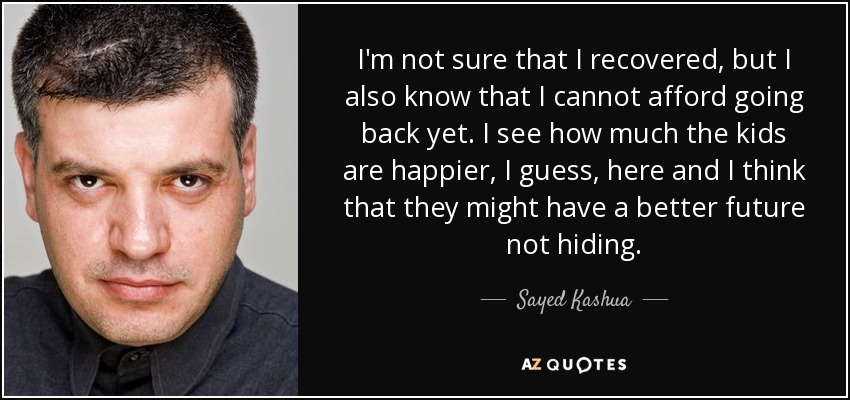 I'm not sure that I recovered, but I also know that I cannot afford going back yet. I see how much the kids are happier, I guess, here and I think that they might have a better future not hiding. - Sayed Kashua