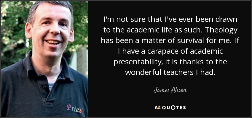 I'm not sure that I've ever been drawn to the academic life as such. Theology has been a matter of survival for me. If I have a carapace of academic presentability, it is thanks to the wonderful teachers I had. - James Alison